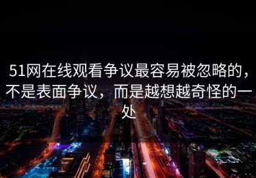51网在线观看争议最容易被忽略的，不是表面争议，而是越想越奇怪的一处