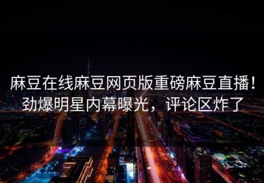 麻豆在线麻豆网页版重磅麻豆直播！劲爆明星内幕曝光，评论区炸了