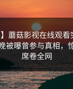 【爆料】蘑菇影视在线观看突发：明星在昨晚被曝曾参与真相，惊艳全场席卷全网