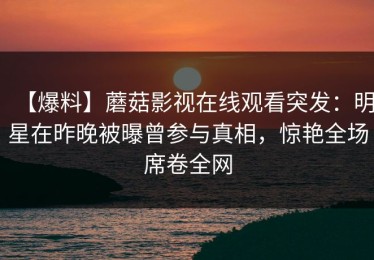 【爆料】蘑菇影视在线观看突发：明星在昨晚被曝曾参与真相，惊艳全场席卷全网