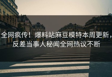全网疯传！爆料站麻豆模特本周更新，反差当事人秘闻全网热议不断