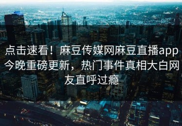 点击速看！麻豆传媒网麻豆直播app今晚重磅更新，热门事件真相大白网友直呼过瘾