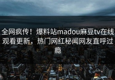 全网疯传！爆料站madou麻豆tv在线观看更新，热门网红秘闻网友直呼过瘾