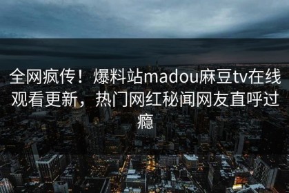 全网疯传！爆料站madou麻豆tv在线观看更新，热门网红秘闻网友直呼过瘾