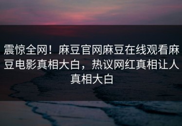 震惊全网！麻豆官网麻豆在线观看麻豆电影真相大白，热议网红真相让人真相大白