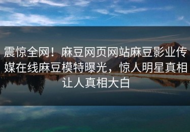 震惊全网！麻豆网页网站麻豆影业传媒在线麻豆模特曝光，惊人明星真相让人真相大白