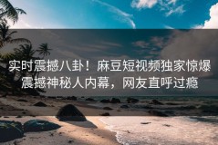 实时震撼八卦！麻豆短视频独家惊爆震撼神秘人内幕，网友直呼过瘾