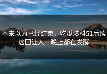 本来以为已经结束，吃瓜爆料51后续这回让人一晚上都在发酵