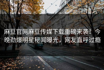 麻豆官网麻豆传媒下载重磅来袭！今晚劲爆明星秘闻曝光，网友直呼过瘾