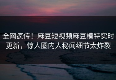 全网疯传！麻豆短视频麻豆模特实时更新，惊人圈内人秘闻细节太炸裂