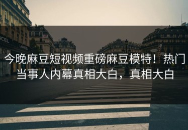 今晚麻豆短视频重磅麻豆模特！热门当事人内幕真相大白，真相大白