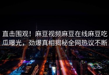 直击围观！麻豆视频麻豆在线麻豆吃瓜曝光，劲爆真相揭秘全网热议不断