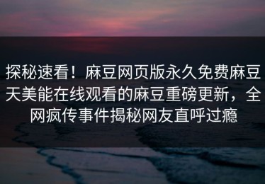 探秘速看！麻豆网页版永久免费麻豆天美能在线观看的麻豆重磅更新，全网疯传事件揭秘网友直呼过瘾