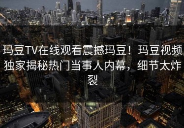 玛豆TV在线观看震撼玛豆！玛豆视频独家揭秘热门当事人内幕，细节太炸裂