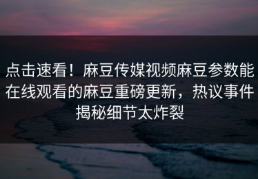点击速看！麻豆传媒视频麻豆参数能在线观看的麻豆重磅更新，热议事件揭秘细节太炸裂