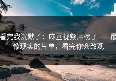 看完我沉默了：麻豆视频冲榜了——最像现实的片单，看完你会改观