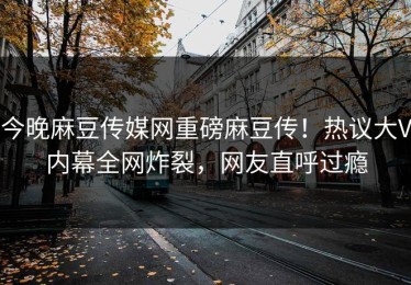 今晚麻豆传媒网重磅麻豆传！热议大V内幕全网炸裂，网友直呼过瘾