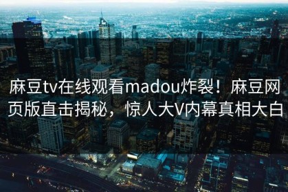 麻豆tv在线观看madou炸裂！麻豆网页版直击揭秘，惊人大V内幕真相大白