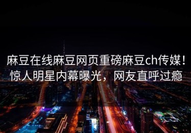 麻豆在线麻豆网页重磅麻豆ch传媒！惊人明星内幕曝光，网友直呼过瘾