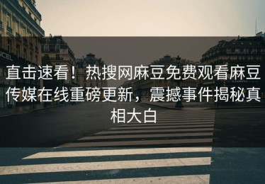 直击速看！热搜网麻豆免费观看麻豆传媒在线重磅更新，震撼事件揭秘真相大白