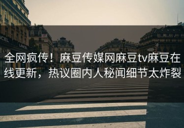 全网疯传！麻豆传媒网麻豆tv麻豆在线更新，热议圈内人秘闻细节太炸裂