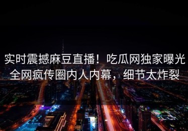 实时震撼麻豆直播！吃瓜网独家曝光全网疯传圈内人内幕，细节太炸裂