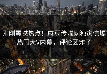 刚刚震撼热点！麻豆传媒网独家惊爆热门大V内幕，评论区炸了