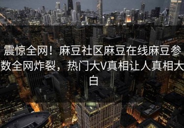 震惊全网！麻豆社区麻豆在线麻豆参数全网炸裂，热门大V真相让人真相大白