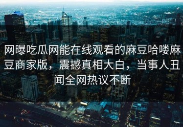 网曝吃瓜网能在线观看的麻豆哈喽麻豆商家版，震撼真相大白，当事人丑闻全网热议不断