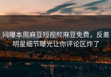 网曝本周麻豆短视频麻豆免费，反差明星细节曝光让你评论区炸了