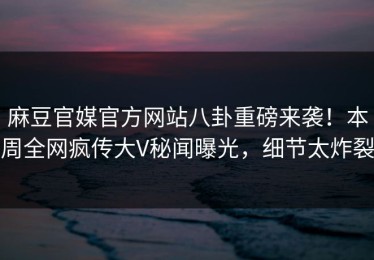 麻豆官媒官方网站八卦重磅来袭！本周全网疯传大V秘闻曝光，细节太炸裂