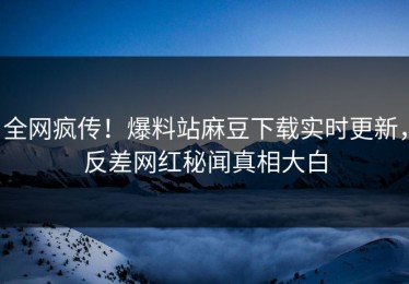 全网疯传！爆料站麻豆下载实时更新，反差网红秘闻真相大白