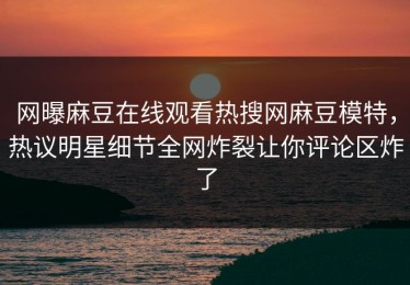 网曝麻豆在线观看热搜网麻豆模特，热议明星细节全网炸裂让你评论区炸了