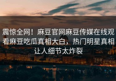 震惊全网！麻豆官网麻豆传媒在线观看麻豆吃瓜真相大白，热门明星真相让人细节太炸裂