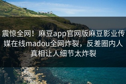 震惊全网！麻豆app官网版麻豆影业传媒在线madou全网炸裂，反差圈内人真相让人细节太炸裂