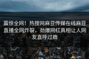 震惊全网！热搜网麻豆传媒在线麻豆直播全网炸裂，劲爆网红真相让人网友直呼过瘾