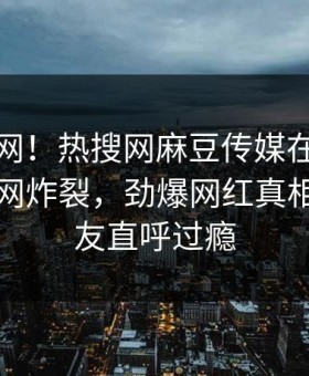 震惊全网！热搜网麻豆传媒在线麻豆直播全网炸裂，劲爆网红真相让人网友直呼过瘾