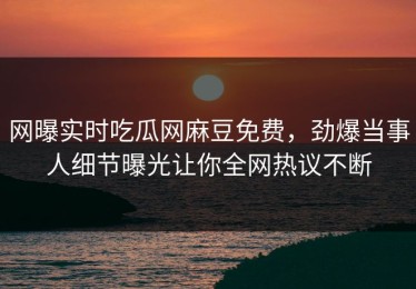 网曝实时吃瓜网麻豆免费，劲爆当事人细节曝光让你全网热议不断