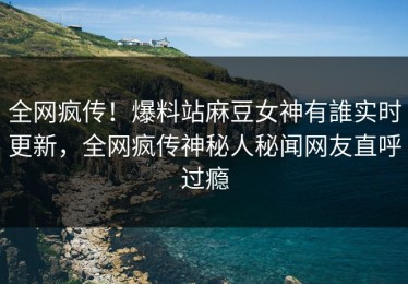 全网疯传！爆料站麻豆女神有誰实时更新，全网疯传神秘人秘闻网友直呼过瘾