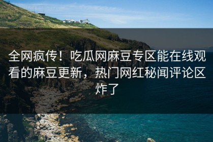 全网疯传！吃瓜网麻豆专区能在线观看的麻豆更新，热门网红秘闻评论区炸了