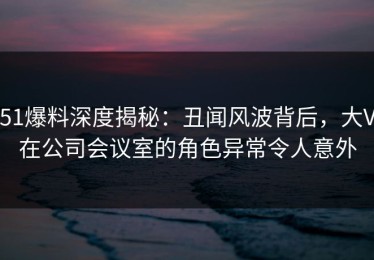 51爆料深度揭秘：丑闻风波背后，大V在公司会议室的角色异常令人意外