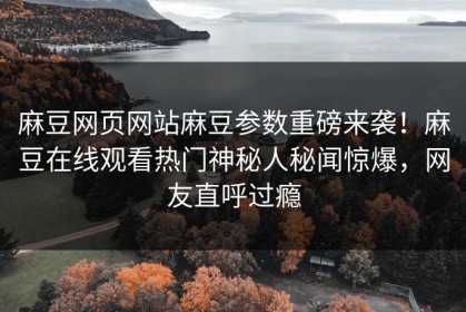 麻豆网页网站麻豆参数重磅来袭！麻豆在线观看热门神秘人秘闻惊爆，网友直呼过瘾