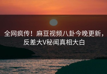 全网疯传！麻豆视频八卦今晚更新，反差大V秘闻真相大白