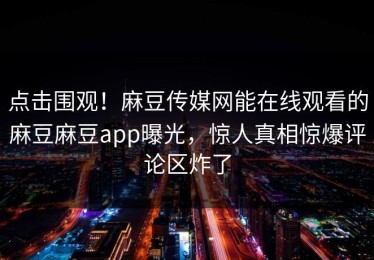 点击围观！麻豆传媒网能在线观看的麻豆麻豆app曝光，惊人真相惊爆评论区炸了