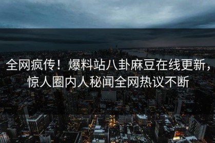 全网疯传！爆料站八卦麻豆在线更新，惊人圈内人秘闻全网热议不断