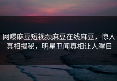 网曝麻豆短视频麻豆在线麻豆，惊人真相揭秘，明星丑闻真相让人瞠目
