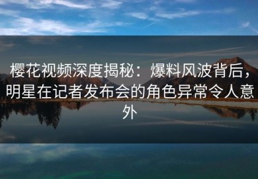 樱花视频深度揭秘：爆料风波背后，明星在记者发布会的角色异常令人意外