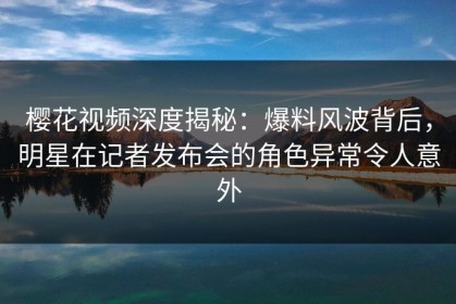 樱花视频深度揭秘：爆料风波背后，明星在记者发布会的角色异常令人意外