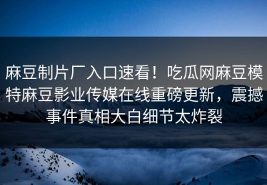 麻豆制片厂入口速看！吃瓜网麻豆模特麻豆影业传媒在线重磅更新，震撼事件真相大白细节太炸裂