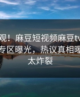 探秘围观！麻豆短视频麻豆tv在线观看麻豆专区曝光，热议真相曝光细节太炸裂